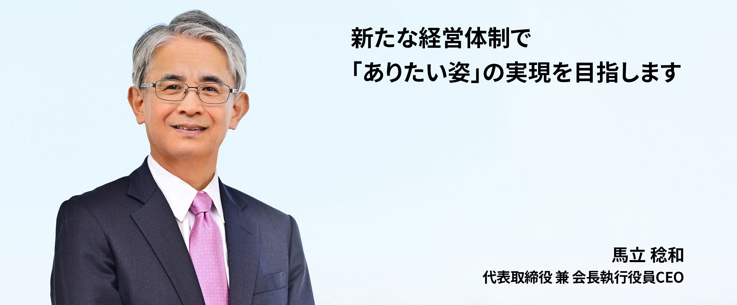 新たな経営体制で「ありたい姿」の実現を目指します。代表取締役 兼 会長執行役員CEO 馬立稔和