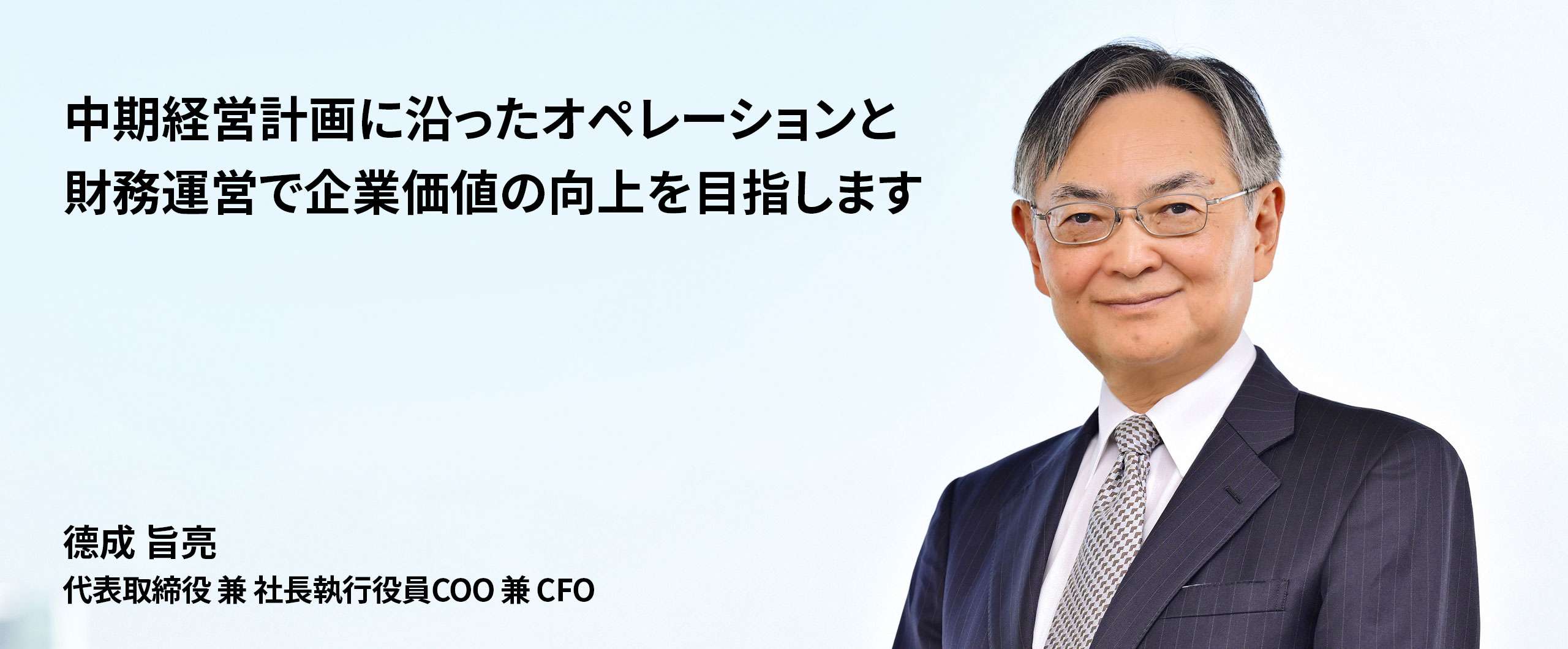 中期経営計画に沿ったオペレーションと財務運営で企業価値の向上を目指します。代表取締役 兼 社長執行役員COO 兼 CFO 德成旨亮